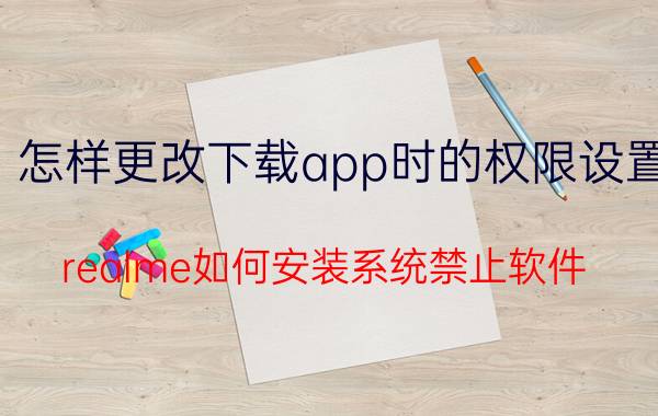 怎样更改下载app时的权限设置 realme如何安装系统禁止软件？